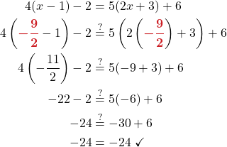 \begin{align*} 4(x -1) - 2 &= 5(2x + 3) + 6\\ 4\left( {\color{myred1} \boldsymbol{-\frac{9}{2}}} - 1\right) - 2 &\stackrel{?}{=} 5\left(2\left({\color{myred1} \boldsymbol{-\frac{9}{2}}}\right) + 3\right) + 6 \\ 4\left(-\frac{11}{2}\right) - 2 &\stackrel{?}{=} 5(-9 + 3) + 6\\ -22 - 2 &\stackrel{?}{=} 5(-6) +6 \\ -24 &\stackrel{?}{=} -30 + 6\\ -24 &= -24\ \checkmark \end{align*}