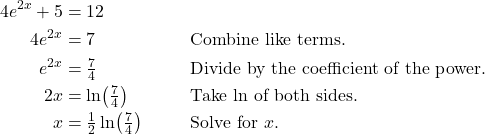 \begin{align*} 4e^{2x} + 5 &= 12 \\ 4e^{2x} &= 7 && \text{Combine like terms.} \\ e^{2x} &= \tfrac{7}{4} && \text{Divide by the coefficient of the power.} \\ 2x &= \ln\!\left(\tfrac{7}{4}\right) && \text{Take $\ln$ of both sides.} \\ x &= \tfrac{1}{2}\ln\!\left(\tfrac{7}{4}\right) && \text{Solve for $x$.} \end{align*}