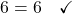 6 = 6 \quad \checkmark