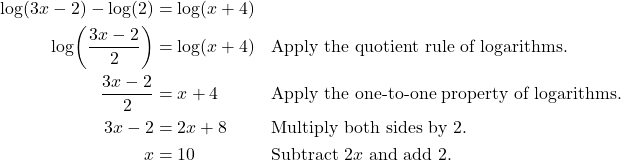 \begin{align*} \log(3x - 2) - \log(2) &= \log(x + 4) \\ \log\!\left(\frac{3x - 2}{2}\right) &= \log(x + 4) && \text{Apply the quotient rule of logarithms.} \\ \frac{3x - 2}{2} &= x + 4 && \text{Apply the one-to-one property of logarithms.} \\ 3x - 2 &= 2x + 8 && \text{Multiply both sides by 2.} \\ x &= 10 && \text{Subtract $2x$ and add 2.} \end{align*}