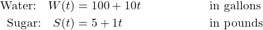 \begin{align*} \text{Water:} \quad W(t) &= 100 + 10t && \text{in gallons} \\ \text{Sugar:} \quad S(t) &= 5 + 1t && \text{in pounds} \end{align*}