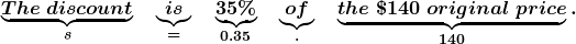\boldsymbol{ \underbrace{The \; discount}_{{\color{mypurple1}{s}}} \quad \underbrace{is}_{{\color{mypurple1}{=}}} \quad \underbrace {35\%}_{{\color{mypurple1}{0.35}}}\quad \underbrace{of}_{{\color{mypurple1}{\cdot}}} \quad \underbrace{the\; \$140\; original \;price}_{{\color{mypurple1}{140}}}.}