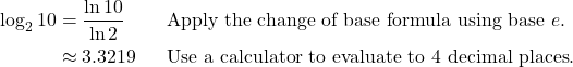 \begin{align*} \log_2 10 &= \frac{\ln 10}{\ln 2} && \text{Apply the change of base formula using base } e.\\  &\approx 3.3219 && \text{Use a calculator to evaluate to 4 decimal places}. \end{align*}