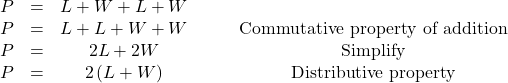 \begin{array}{cccc} \hfill P & = & L+W+L+W & \\ P & = & L+L+W+W & \phantom{\rule{2em}{0ex}}\text{Commutative property of addition} \\ P & = & 2L+2W & \phantom{\rule{2em}{0ex}}\text{Simplify} \\ \hfill P & = & 2\left(L+W\right) & \phantom{\rule{2em}{0ex}}\text{Distributive property} \end{array}