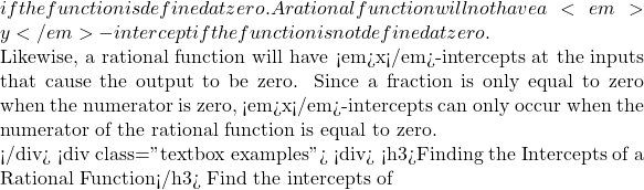 if the function is defined at zero. A rational function will not have a <em>y</em>-intercept if the function is not defined at zero.  Likewise, a rational function will have <em>x</em>-intercepts at the inputs that cause the output to be zero. Since a fraction is only equal to zero when the numerator is zero, <em>x</em>-intercepts can only occur when the numerator of the rational function is equal to zero.  </div> <div class="textbox examples"> <div> <h3>Finding the Intercepts of a Rational Function</h3> Find the intercepts of