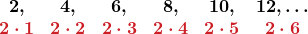 \displaystyle \begin{array}{cccccc} \boldsymbol{2,} & \boldsymbol{4,} & \boldsymbol{6,} & \boldsymbol{8,} & \boldsymbol{10,} & \boldsymbol{12, \ldots} \\ \color{myred1}{\boldsymbol{2 \cdot 1}} & \color{myred1}{\boldsymbol{2 \cdot 2}} & \color{myred1}{\boldsymbol{2 \cdot 3}} & \color{myred1}{\boldsymbol{2 \cdot 4}} & \color{myred1}{\boldsymbol{2 \cdot 5}} & \color{myred1}{\boldsymbol{2 \cdot 6}} \end{array}