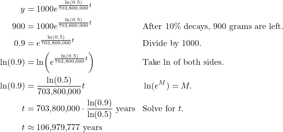 \begin{align*} y &= 1000e^{\frac{\ln(0.5)}{703{,}800{,}000}t} \\ 900 &= 1000e^{\frac{\ln(0.5)}{703{,}800{,}000}t} && \text{After 10\% decays, 900 grams are left.} \\ 0.9 &= e^{\frac{\ln(0.5)}{703{,}800{,}000}t} && \text{Divide by 1000.} \\ \ln(0.9) &= \ln\!\left(e^{\frac{\ln(0.5)}{703{,}800{,}000}t}\right) && \text{Take $\ln$ of both sides.} \\ \ln(0.9) &= \frac{\ln(0.5)}{703{,}800{,}000}t && \ln(e^{M}) = M. \\ t &= 703{,}800{,}000 \cdot \frac{\ln(0.9)}{\ln(0.5)} \ \text{years} && \text{Solve for $t$.} \\ t &\approx 106{,}979{,}777 \ \text{years} \end{align*}