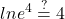 \displaystyle ln e^{4}\stackrel{?}{=}4