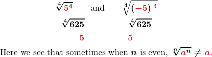 \begin{gather*} \boldsymbol{\sqrt[4]{\color{myred1}{5}\color{black}{^4}}\quad\quad\text{and}\quad\quad\sqrt[4]{\left(\color{myred1}{-5}\color{black}{\right)^4}}} \\ \boldsymbol{\sqrt[4]{625}\quad\quad\quad\quad\quad\sqrt[4]{625}}\\ \boldsymbol{\color{myred1}{5}\quad\quad\quad\quad\quad\color{myred1}{5}}\\ \boldsymbol{\text{Here we see that sometimes when }n\text{ is even, }\sqrt[n]{\color{myred1}{a}\color{black}{^n}}\neq\color{myred1}{a}\text{.}} \end{gather*}