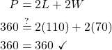 \begin{align*} P &= 2L + 2W\\ 360 &\stackrel{?}{=} 2(110) + 2(70)\\ 360 &= 360\ \checkmark \end{align*}