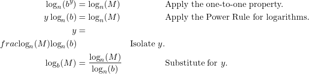 \begin{align*} \log_{n}(b^{y}) &= \log_{n}(M) && \text{Apply the one-to-one property.} \\ y \log_{n}(b) &= \log_{n}(M) && \text{Apply the Power Rule for logarithms.} \\ y &= \\frac{\log_{n}(M)}{\log_{n}(b)} && \text{Isolate $y$.} \\ \log_{b}(M) &= \frac{\log_{n}(M)}{\log_{n}(b)} && \text{Substitute for $y$.} \end{align*}
