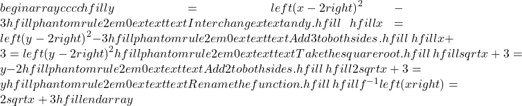 begin{array}{cccc}hfill y& =& {left(x-2right)}^{2}-3hfill & phantom{rule{2em}{0ex}}text{  }text{Interchange }xtext{ and }y.hfill \ hfill x& =& {left(y-2right)}^{2}-3hfill & phantom{rule{2em}{0ex}}text{  }text{Add 3 to both sides}.hfill \ hfill x+3& =& {left(y-2right)}^{2}hfill & phantom{rule{2em}{0ex}}text{  }text{Take the square root}.hfill \ hfill ±sqrt{x+3}& =& y-2hfill & phantom{rule{2em}{0ex}}text{  }text{Add 2 to both sides}.hfill \ hfill 2±sqrt{x+3}& =& yhfill & phantom{rule{2em}{0ex}}text{  }text{Rename the function}.hfill \ hfill {f}^{-1}left(xright)& =& 2±sqrt{x+3}hfill & end{array}