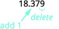 Underline the digit to the right of the given place value. Underline 9. Because 9 is greater than or equal to 5, add 1 to the 7. Rewrite the number, deleting all digits to the right of the rounding digit. Now we have 18.38. Notice that the deleted digits were NOT replaced with zeros. So, 18.379 rounded to the nearest hundredth is 18.38.